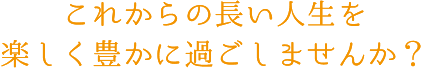 これからの長い人生を楽しく豊かに過ごしませんか?