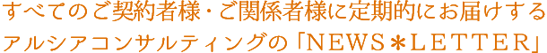 すべてのご契約者様・ご関係者様に定期的にお届けするアルシアコンサルティングの「NEWS*LETTER」