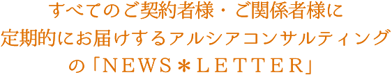 すべてのご契約者様・ご関係者様に定期的にお届けするアルシアコンサルティングの「NEWS*LETTER」